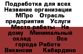 Подработка для всех › Название организации ­ МПро › Отрасль предприятия ­ Услуги › Место работы ­ На дому › Минимальный оклад ­ 15 000 - Все города Работа » Вакансии   . Кабардино-Балкарская респ.